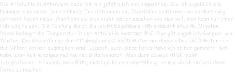 Die Attahöhle in Attendorn habe ich mir jetzt auch mal angesehen. Sie ist angeblich die Nummer eins unter Deutschlands Tropfsteinhöhlen. Zweifellos sieht man das es dort ewig getropft haben muss. Man kann sie sich nicht selber ansehen wie man will, man kann nur einer Führung folgen. Die Führung durch die leicht begehbare Höhle dauert etwa 40 Minuten. Dabei beträgt die Temperatur in der Attahöhle konstant 9°C. Das gilt angeblich Sommer wie Winter. Die Gesamtlänge der Attahöhle misst 6670 Meter von denen etwa 1800 Meter für die Öffentlichkeit zugänglich sind. Logisch, auch diese Fotos habe ich selber gemacht. Ich habe aber kein einziges mal meinen Blitz benutzt. Man darf da eigentlich nicht fotografieren. Heimlich, kein Blitz, richtige Kameraeinstellung. es war nicht einfach diese Fotos zu machen.