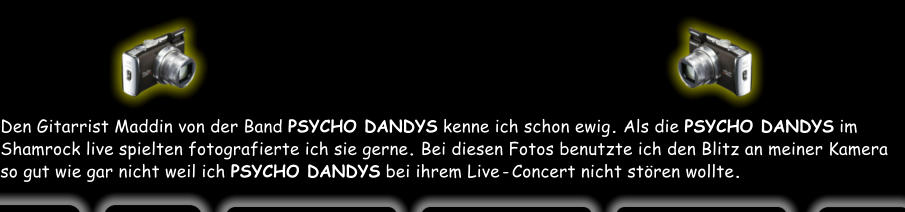 Den Gitarrist Maddin von der Band PSYCHO DANDYS kenne ich schon ewig. Als die PSYCHO DANDYS im Shamrock live spielten fotografierte ich sie gerne. Bei diesen Fotos benutzte ich den Blitz an meiner Kamera so gut wie gar nicht weil ich PSYCHO DANDYS bei ihrem Live - Concert nicht stören wollte.