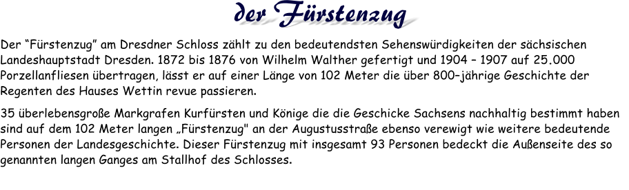 Der “Fürstenzug” am Dresdner Schloss zählt zu den bedeutendsten Sehenswürdigkeiten der sächsischen Landeshauptstadt Dresden. 1872 bis 1876 von Wilhelm Walther gefertigt und 1904 – 1907 auf 25.000 Porzellanfliesen übertragen, lässt er auf einer Länge von 102 Meter die über 800–jährige Geschichte der Regenten des Hauses Wettin revue passieren.  35 überlebensgroße Markgrafen Kurfürsten und Könige die die Geschicke Sachsens nachhaltig bestimmt haben sind auf dem 102 Meter langen „Fürstenzug" an der Augustusstraße ebenso verewigt wie weitere bedeutende Personen der Landesgeschichte. Dieser Fürstenzug mit insgesamt 93 Personen bedeckt die Außenseite des so genannten langen Ganges am Stallhof des Schlosses.  der Fürstenzug