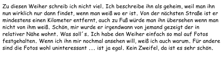 Zu diesen Weiher schreib ich nicht viel. Ich beschreibe ihn als geheim, weil man ihn nun wirklich nur dann findet, wenn man weiß wo er ist. Von der nächsten Straße ist er mindestens einen Kilometer entfernt, auch zu Fuß würde man ihn übersehen wenn man nicht von ihm weiß. Schön, mir wurde er irgendwann von jemand gezeigt der in relativer Nähe wohnt. Was soll´s. Ich habe den Weiher einfach so mal auf Fotos festgehalten. Wenn ich ihn mir nochmal ansehen will, weiß ich auch warum. Für andere sind die Fotos wohl uninteressant ... ist ja egal. Kein Zweifel, da ist es sehr schön.