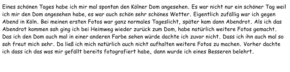 Eines schönen Tages habe ich mir mal spontan den Kölner Dom angesehen. Es war nicht nur ein schöner Tag weil ich mir den Dom angesehen habe, es war auch schön sehr schönes Wetter. Eigentlich zufällig war ich gegen Abend in Köln. Bei meinen ersten Fotos war ganz normales Tageslicht, später kam dann Abendrot. Als ich das Abendrot kommen sah ging ich bei Heimweg wieder zurück zum Dom, habe natürlich weitere Fotos gemacht. Das ich den Dom auch mal in einer anderen Farbe sehen würde dachte ich zuvor nicht. Dass ich ihn auch mal so sah freut mich sehr. Da ließ ich mich natürlich auch nicht aufhalten weitere Fotos zu machen. Vorher dachte ich dass ich das was mir gefällt bereits fotografiert habe, dann wurde ich eines Besseren belehrt.