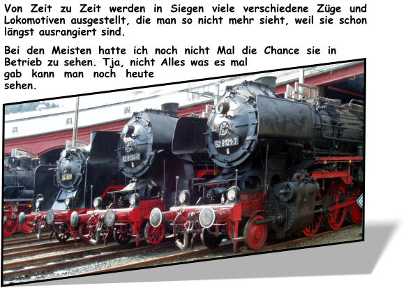 Von Zeit zu Zeit werden in Siegen viele verschiedene Züge und Lokomotiven ausgestellt, die man so nicht mehr sieht, weil sie schon längst ausrangiert sind.  Bei den Meisten hatte ich noch nicht Mal die Chance sie in Betrieb zu sehen. Tja, nicht Alles was es mal gab kann man noch heute sehen.