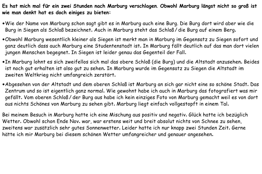 Es hat mich mal für ein zwei Stunden nach Marburg verschlagen. Obwohl Marburg längst nicht so groß ist wie man denkt hat es doch einiges zu bieten: •	Wie der Name von Marburg schon sagt gibt es in Marburg auch eine Burg. Die Burg dort wird aber wie die Burg in Siegen als Schloß bezeichnet. Auch in Marburg steht das Schloß / die Burg auf einem Berg.  •	Obwohl Marburg wesentlich kleiner als Siegen ist merkt man in Marburg im Gegensatz zu Siegen sofort und ganz deutlich dass auch Marburg eine Studentenstadt ist. In Marburg fällt deutlich auf das man dort vielen jungen Menschen begegnet. In Siegen ist leider genau das Gegenteil der Fall.  •	In Marburg lohnt es sich zweifellos sich mal das obere Schloß (die Burg) und die Altstadt anzusehen. Beides ist noch gut erhalten ist also gut zu sehen. In Marburg wurde im Gegensatz zu Siegen die Altstadt im zweiten Weltkrieg nicht umfangreich zerstört.  •	Abgesehen von der Altstadt und dem oberen Schloß ist Marburg an sich gar nicht eine so schöne Stadt. Das Zentrum und so ist eigentlich ganz normal. Wie gewohnt habe ich auch in Marburg das fotografiert was mir gefällt. Vom oberen Schloß / der Burg aus habe ich kein einziges Foto von Marburg gemacht weil es von dort aus nichts Schönes von Marburg zu sehen gibt. Marburg liegt einfach vollgestopft in einem Tal.  Bei meinem Besuch in Marburg hatte ich eine Mischung aus positiv und negativ. Glück hatte ich bezüglich Wetter. Obwohl schon Ende Nov. war, war erstens weit und breit absolut nichts von Schnee zu sehen, zweitens war zusätzlich sehr gutes Sonnenwetter. Leider hatte ich nur knapp zwei Stunden Zeit. Gerne hätte ich mir Marburg bei diesem schönen Wetter umfangreicher und genauer angesehen.