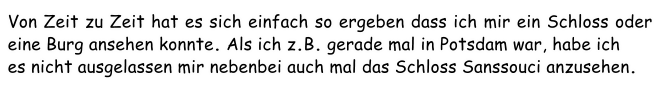 Von Zeit zu Zeit hat es sich einfach so ergeben dass ich mir ein Schloss oder eine Burg ansehen konnte. Als ich z.B. gerade mal in Potsdam war, habe ich es nicht ausgelassen mir nebenbei auch mal das Schloss Sanssouci anzusehen.