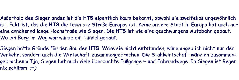 Außerhalb des Siegerlandes ist die HTS eigentlich kaum bekannt, obwohl sie zweifellos ungewöhnlich ist. Fakt ist, das die HTS die teuerste Straße Europas ist. Keine andere Stadt in Europa hat auch nur eine annähernd lange Hochstraße wie Siegen. Die HTS ist wie eine geschwungene Autobahn gebaut. Wo ein Berg im Weg war wurde ein Tunnel gebaut.  Siegen hatte Gründe für den Bau der HTS. Wäre sie nicht entstanden, wäre angeblich nicht nur der Verkehr, sondern auch die Wirtschaft zusammengebrochen. Die Stahlwirtschaft wäre eh zusammen-gebrochenm Tja, Siegen hat auch viele überdachte Fußgänger- und Fahrradwege. In Siegen ist Regen nix schlimm :-)