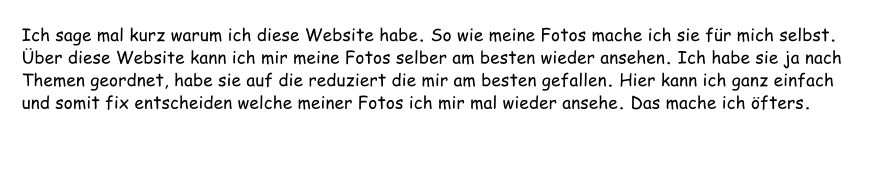 Ich sage mal kurz warum ich diese Website habe. So wie meine Fotos mache ich sie für mich selbst. Über diese Website kann ich mir meine Fotos selber am besten wieder ansehen. Ich habe sie ja nach Themen geordnet, habe sie auf die reduziert die mir am besten gefallen. Hier kann ich ganz einfach und somit fix entscheiden welche meiner Fotos ich mir mal wieder ansehe. Das mache ich öfters.