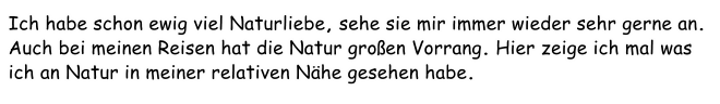 Ich habe schon ewig viel Naturliebe, sehe sie mir immer wieder sehr gerne an. Auch bei meinen Reisen hat die Natur großen Vorrang. Hier zeige ich mal was ich an Natur in meiner relativen Nähe gesehen habe.