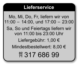 Lieferservice Mo, Mi, Do, Fr, liefern wir von 11:00 − 14:00, und 17:00 − 23:00 Sa, So und Feiertags liefern wirvon 11:00 bis 23:00 Uhr Liefergebühr: 1,00 € Mindestbestellwert: 8,00 € 02 71 317 686 99