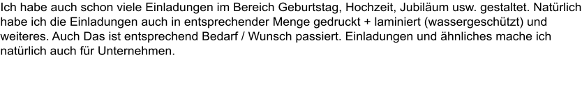 Ich habe auch schon viele Einladungen im Bereich Geburtstag, Hochzeit, Jubilum usw. gestaltet. Natrlich habe ich die Einladungen auch in entsprechender Menge gedruckt + laminiert (wassergeschtzt) und weiteres. Auch Das ist entsprechend Bedarf / Wunsch passiert. Einladungen und hnliches mache ich natrlich auch fr Unternehmen.     siehe Marketing & Werbung.