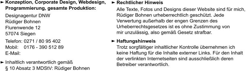 Konzeption, Corporate Design, Webdesign,  Programmierung, gesamte Produktion:  Designagentur DNW Rüdiger Bohnen  Flurenwende 12  57074 Siegen Telefon: 0271 / 80 95 402 Mobil:    0176 - 390 512 89 E-Mail:   Inhaltlich verantwortlich gemäß  § 10 Absatz 3 MDStV: Rüdiger Bohnen Rechtlicher Hinweis  Alle Texte, Fotos und Designs dieser Website sind für mich, Rüdiger Bohnen urheberrechtlich geschützt. Jede Verwertung außerhalb der engen Grenzen des  Urheberrechtsgesetzes ist es ohne Zustimmung von  mir unzulässig, also gemäß Gesetz strafbar. Haftungshinweis  Trotz sorgfältiger inhaltlicher Kontrolle übernehmen ich keine Haftung für die Inhalte externer Links. Für den Inhalt der verlinkten Internetseiten sind ausschließlich deren Betreiber verantwortlich.