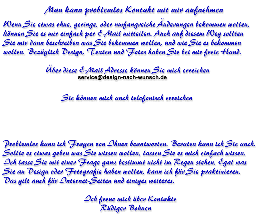 Man kann problemlos Kontakt mit mir aufnehmen Wenn Sie etwas ohne, geringe, oder umfangreiche Änderungen bekommen wollen,  können Sie es mir einfach per E-Mail mitteilen. Auch auf diesem Weg sollten  Sie mir dann beschreiben was Sie bekommen wollen, und wie Sie es bekommen  wollen. Bezüglich Design, Texten und Fotos haben Sie bei mir freie Hand.                        Über diese E-Mail Adresse können Sie mich erreichen                                Sie können mich auch telefonisch erreichen                                         Problemlos kann ich Fragen von Ihnen beantworten. Beraten kann ich Sie auch.  Sollte es etwas geben was Sie wissen wollen, lassen Sie es mich einfach wissen.  Ich lasse Sie mit einer Frage ganz bestimmt nicht im Regen stehen. Egal was  Sie an Design oder Fotografie haben wollen, kann ich für Sie praktizieren. Das gilt auch für Internet-Seiten und einiges weiteres.                                          Ich freue mich über Kontakte                                                 Rüdiger Bohnen  service@design-nach-wunsch.de