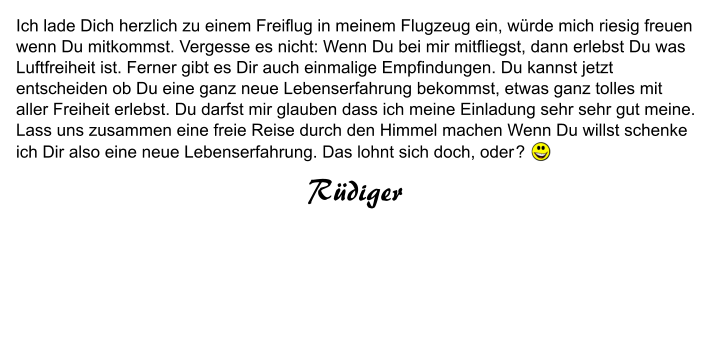 Ich lade Dich herzlich zu einem Freiflug in meinem Flugzeug ein, würde mich riesig freuen wenn Du mitkommst. Vergesse es nicht: Wenn Du bei mir mitfliegst, dann erlebst Du was Luftfreiheit ist. Ferner gibt es Dir auch einmalige Empfindungen. Du kannst jetzt entscheiden ob Du eine ganz neue Lebenserfahrung bekommst, etwas ganz tolles mit aller Freiheit erlebst. Du darfst mir glauben dass ich meine Einladung sehr sehr gut meine. Lass uns zusammen eine freie Reise durch den Himmel machen Wenn Du willst schenke ich Dir also eine neue Lebenserfahrung. Das lohnt sich doch, oder ?  Rüdiger