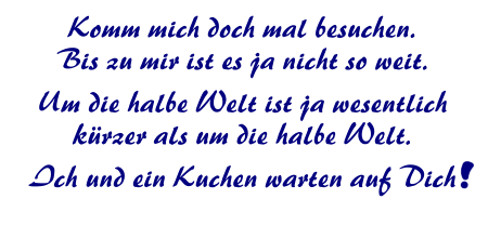 Komm mich doch mal besuchen.Bis zu mir ist es ja nicht so weit. Um die halbe Welt ist ja wesentlich krzer als um die halbe Welt. Ich und ein Kuchen warten auf Dich