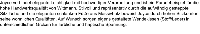Joyce verbindet elegante Leichtigkeit mit hochwertiger Verarbeitung und ist ein Paradebeispiel fr die hohe Handwerksqualitt von Wittmann. Stilvoll und reprsentativ durch die aufwndig gesteppte Sitzflche und die eleganten schlanken Fe aus Massivholz beweist Joyce durch hohen Sitzkomfort seine wohnlichen Qualitten. Auf Wunsch sorgen eigens gestaltete Wendekissen (Stoff/Leder) in unterschiedlichen Gren fr farbliche und haptische Spannung.